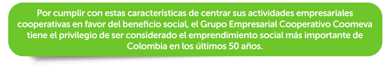 Por cumplir con estas características de centrar sus actividades empresariales cooperativas en favor del beneficio social, el Grupo Empresarial Cooperativo Coomeva tiene el privilegio de ser considerado el emprendimiento social más importante de Colombia en los últimos 50 años. 
